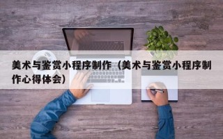 咸宁美术与鉴赏小程序制作（美术与鉴赏小程序制作心得体会）
