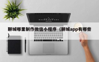 咸宁聊城哪里制作微信小程序（聊城app有哪些）