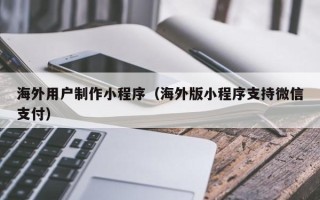 咸宁海外用户制作小程序（海外版小程序支持微信支付）