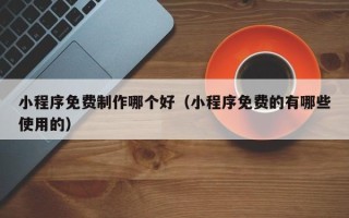 咸宁小程序免费制作哪个好（小程序免费的有哪些使用的）