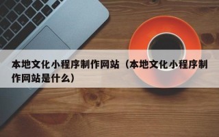 咸宁本地文化小程序制作网站（本地文化小程序制作网站是什么）