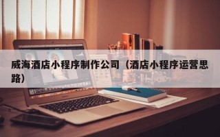 咸宁威海酒店小程序制作公司（酒店小程序运营思路）